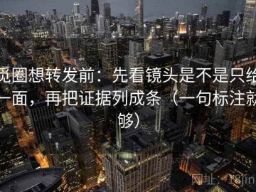 觅圈想转发前：先看镜头是不是只给一面，再把证据列成条（一句标注就够）