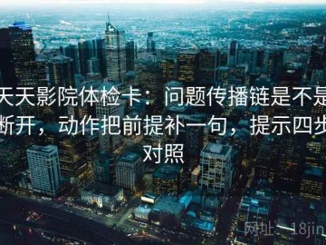 天天影院体检卡：问题传播链是不是断开，动作把前提补一句，提示四步对照