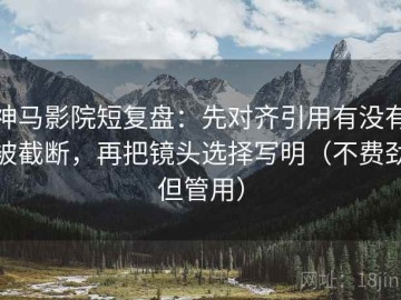 神马影院短复盘：先对齐引用有没有被截断，再把镜头选择写明（不费劲但管用）