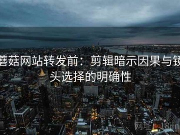蘑菇网站转发前：剪辑暗示因果与镜头选择的明确性