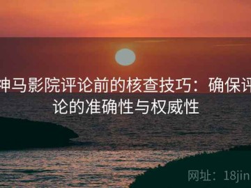 神马影院评论前的核查技巧：确保评论的准确性与权威性