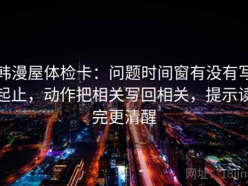 韩漫屋体检卡：问题时间窗有没有写起止，动作把相关写回相关，提示读完更清醒