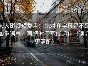 人人影视短复盘：先对齐字幕是不是加重语气，再把时间写成起止（读完更清醒）