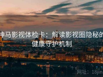 神马影视体检卡：解读影视圈隐秘的健康守护机制
