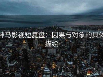 神马影视短复盘：因果与对象的具体描绘