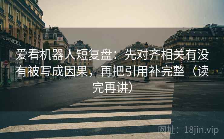 爱看机器人短复盘:先对齐相关有没有被写成因果,再把引用补完整(读完再讲) 爱看机器人短复盘:先对齐相关有没有被写成因果,再把引用补完整(读完再讲)