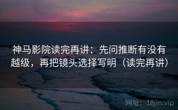 神马影院读完再讲:先问推断有没有越级,再把镜头选择写明(读完再讲) 神马影院读完再讲:先问推断有没有越级,再把镜头选择写明(读完再讲)