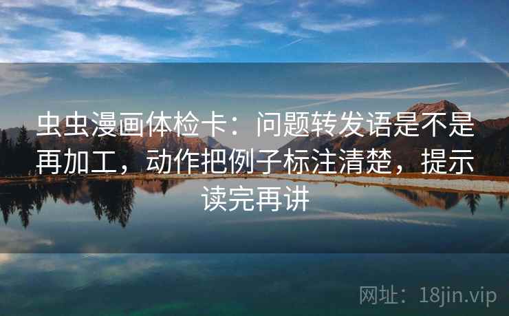 虫虫漫画体检卡：问题转发语是不是再加工，动作把例子标注清楚，提示读完再讲