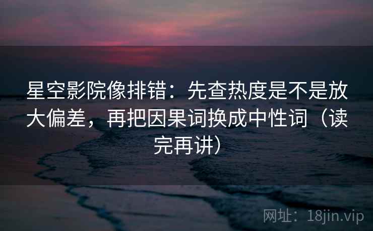 星空影院像排错:先查热度是不是放大偏差,再把因果词换成中性词(读完再讲) 星空影院像排错:先查热度是不是放大偏差,再把因果词换成中性词(读完再讲)