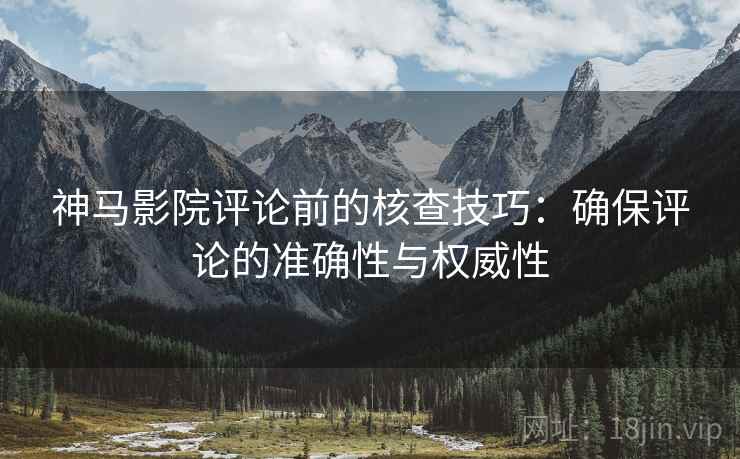 神马影院评论前的核查技巧：确保评论的准确性与权威性