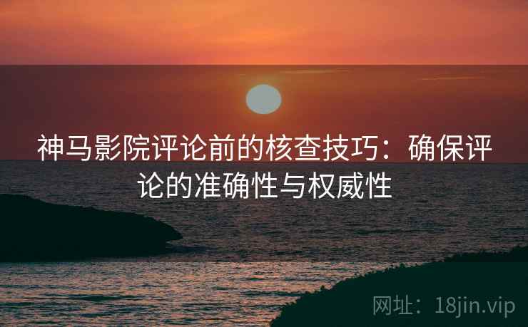 神马影院评论前的核查技巧：确保评论的准确性与权威性