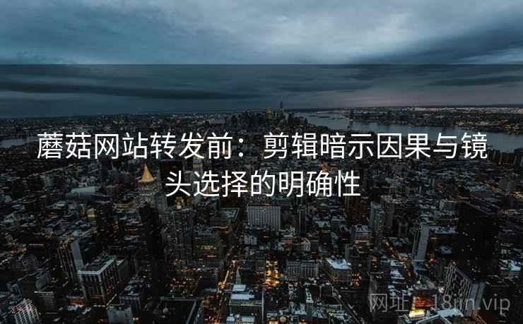 蘑菇网站转发前：剪辑暗示因果与镜头选择的明确性