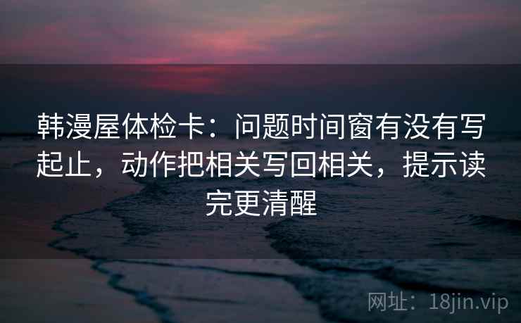 韩漫屋体检卡：问题时间窗有没有写起止，动作把相关写回相关，提示读完更清醒