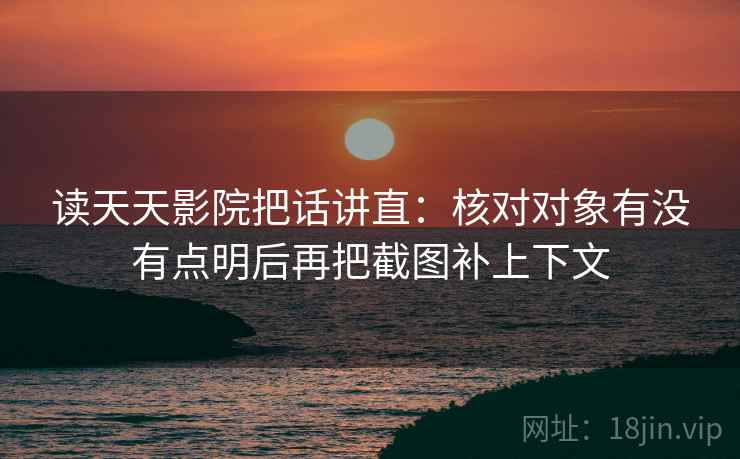 读天天影院把话讲直：核对对象有没有点明后再把截图补上下文