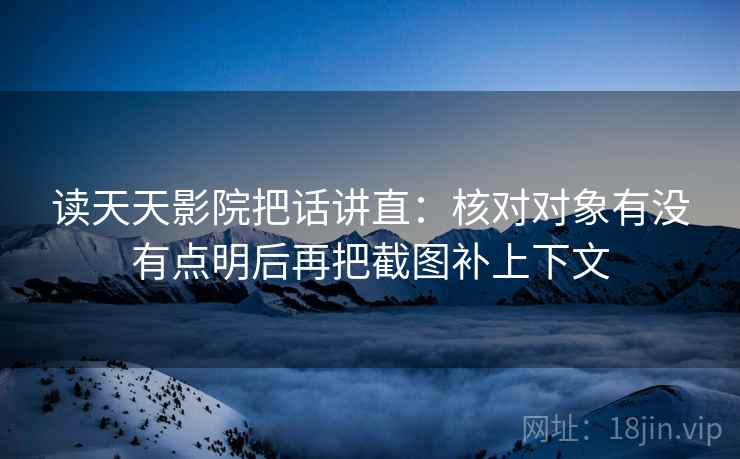 读天天影院把话讲直：核对对象有没有点明后再把截图补上下文