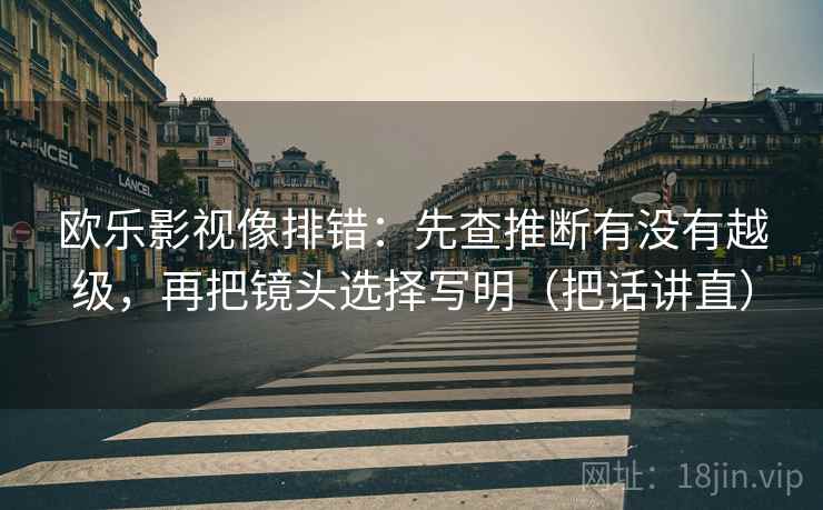 欧乐影视像排错：先查推断有没有越级，再把镜头选择写明（把话讲直）