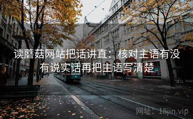 读蘑菇网站把话讲直：核对主语有没有说实话再把主语写清楚