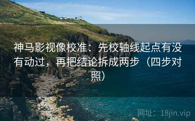 神马影视像校准：先校轴线起点有没有动过，再把结论拆成两步（四步对照）