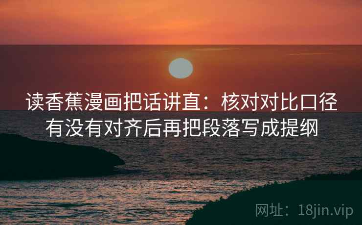 读香蕉漫画把话讲直:核对对比口径有没有对齐后再把段落写成提纲 读香蕉漫画把话讲直:核对对比口径有没有对齐后再把段落写成提纲