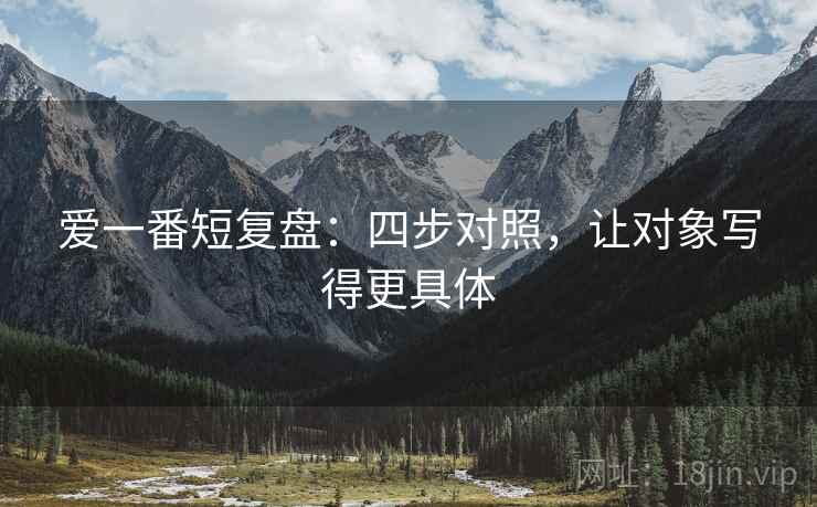 爱一番短复盘:四步对照,让对象写得更具体 爱一番短复盘:四步对照,让对象写得更具体