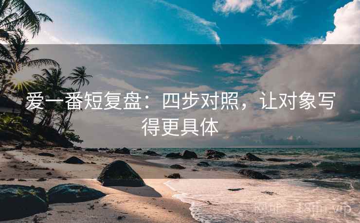 爱一番短复盘:四步对照,让对象写得更具体 爱一番短复盘:四步对照,让对象写得更具体