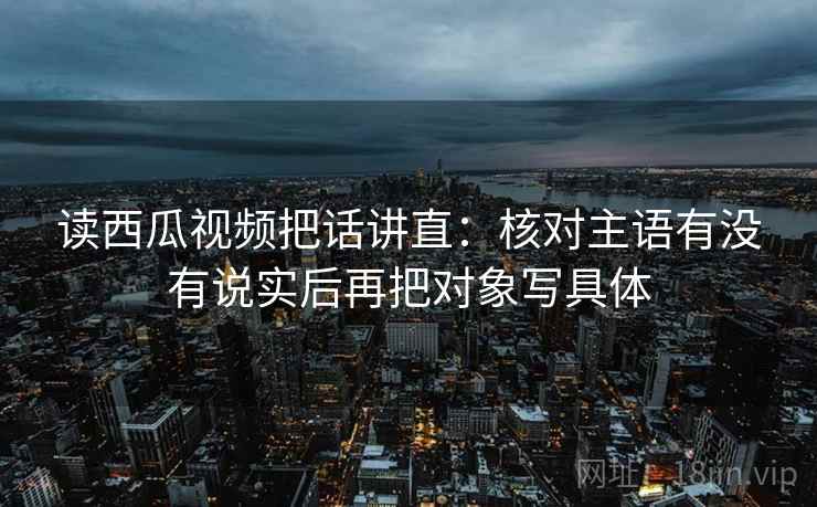 读西瓜视频把话讲直:核对主语有没有说实后再把对象写具体 读西瓜视频把话讲直:核对主语有没有说实后再把对象写具体