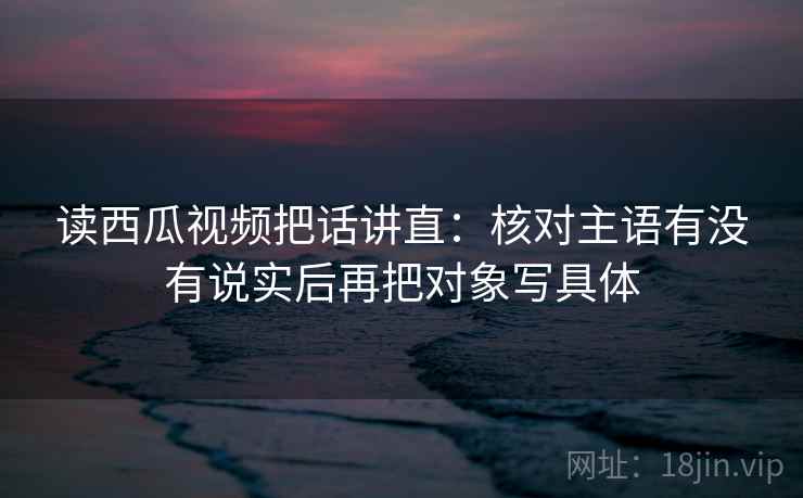 读西瓜视频把话讲直:核对主语有没有说实后再把对象写具体 读西瓜视频把话讲直:核对主语有没有说实后再把对象写具体