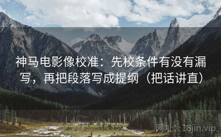神马电影像校准：先校条件有没有漏写，再把段落写成提纲（把话讲直）