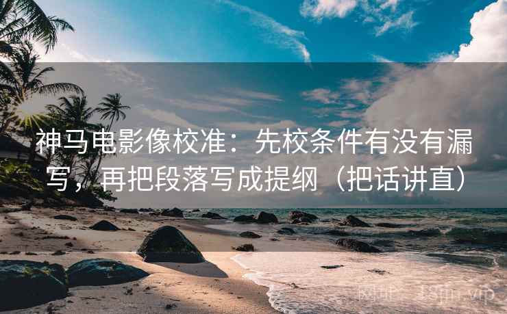 神马电影像校准：先校条件有没有漏写，再把段落写成提纲（把话讲直）