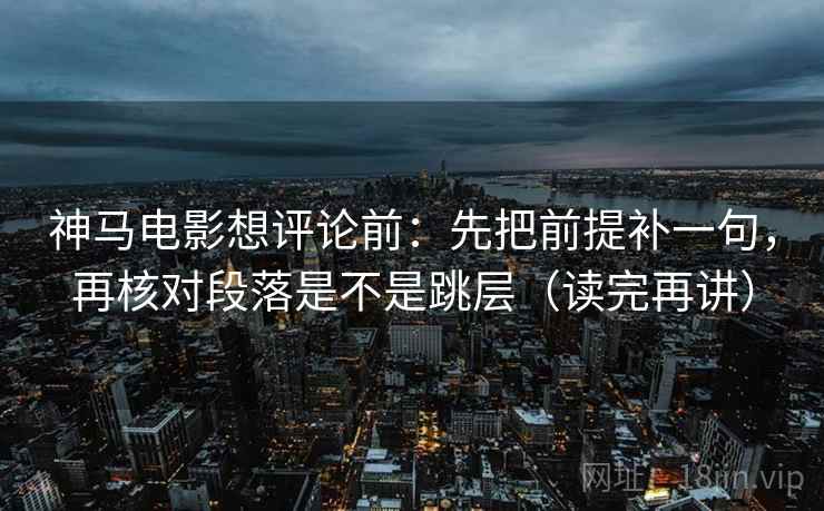 神马电影想评论前:先把前提补一句,再核对段落是不是跳层(读完再讲) 神马电影想评论前:先把前提补一句,再核对段落是不是跳层(读完再讲)