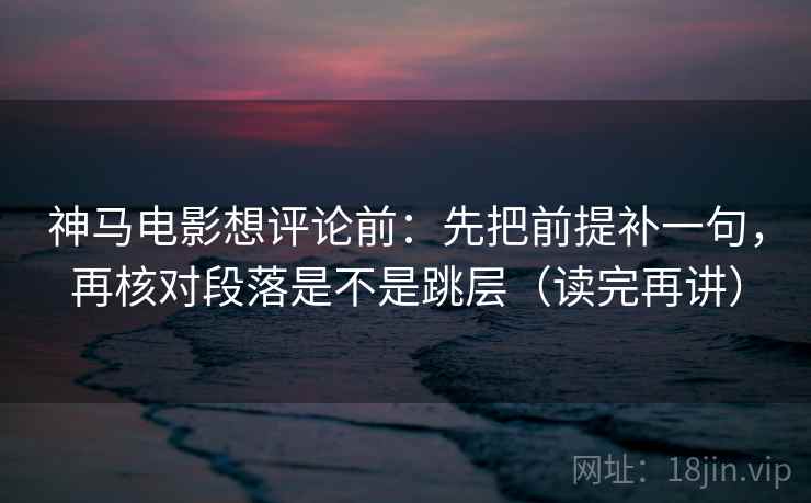 神马电影想评论前:先把前提补一句,再核对段落是不是跳层(读完再讲) 神马电影想评论前:先把前提补一句,再核对段落是不是跳层(读完再讲)