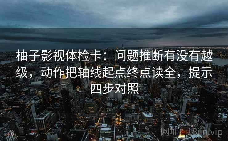 柚子影视体检卡：问题推断有没有越级，动作把轴线起点终点读全，提示四步对照