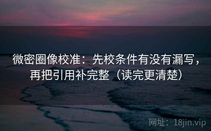 微密圈像校准：先校条件有没有漏写，再把引用补完整（读完更清楚）