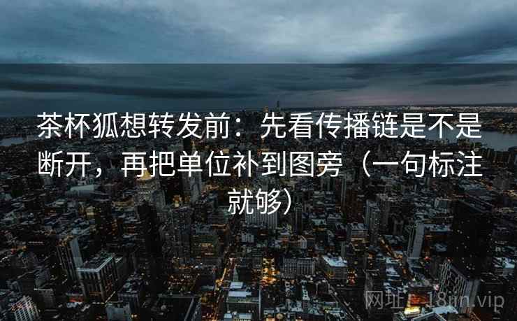 茶杯狐想转发前：先看传播链是不是断开，再把单位补到图旁（一句标注就够）