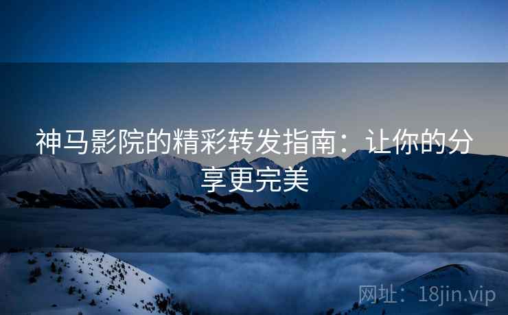 神马影院的精彩转发指南：让你的分享更完美