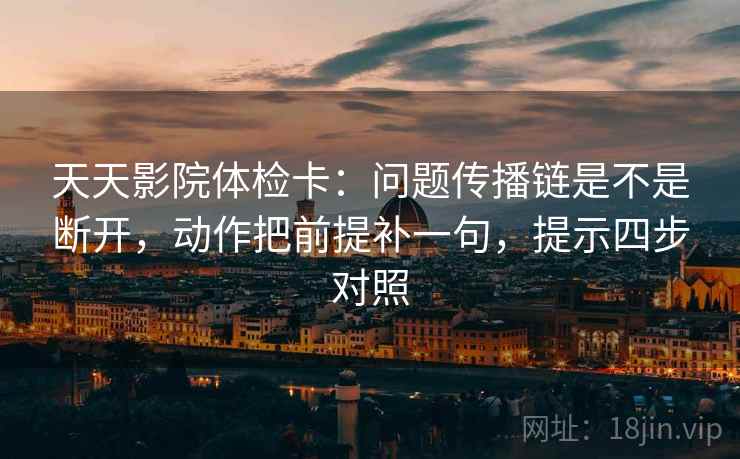 天天影院体检卡：问题传播链是不是断开，动作把前提补一句，提示四步对照