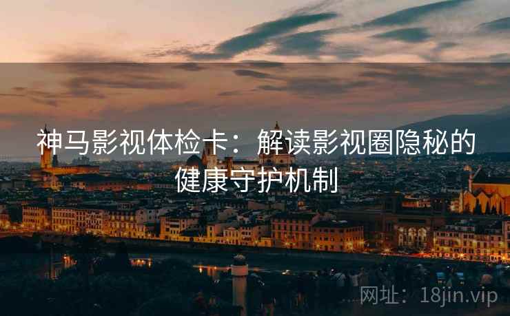 神马影视体检卡:解读影视圈隐秘的健康守护机制 神马影视体检卡:解读影视圈隐秘的健康守护机制