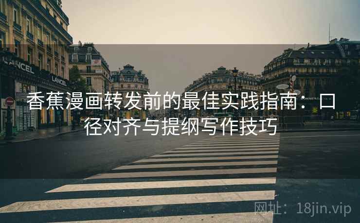 香蕉漫画转发前的最佳实践指南：口径对齐与提纲写作技巧