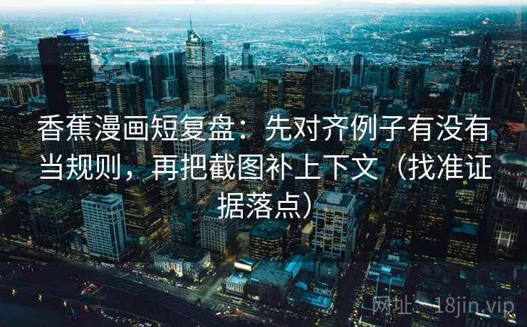 香蕉漫画短复盘：先对齐例子有没有当规则，再把截图补上下文（找准证据落点）