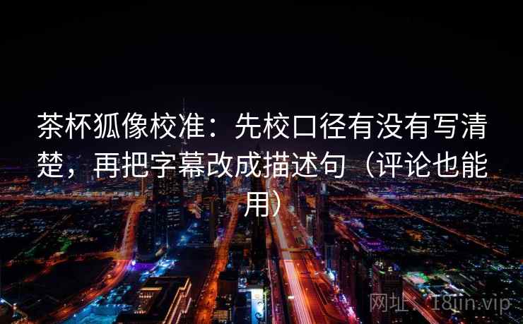 茶杯狐像校准：先校口径有没有写清楚，再把字幕改成描述句（评论也能用）