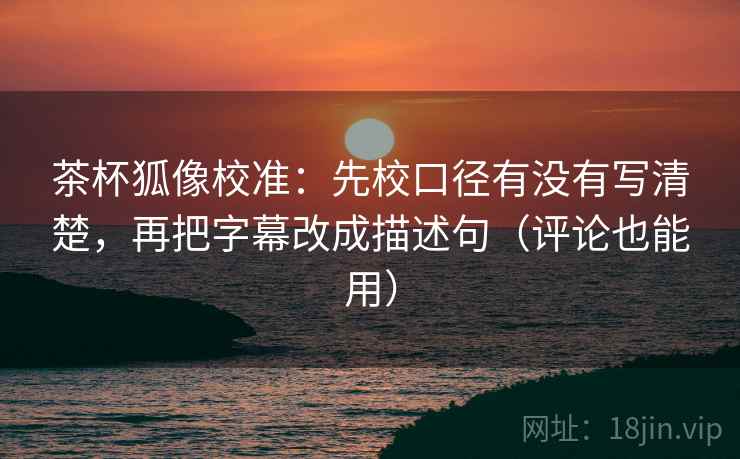 茶杯狐像校准：先校口径有没有写清楚，再把字幕改成描述句（评论也能用）