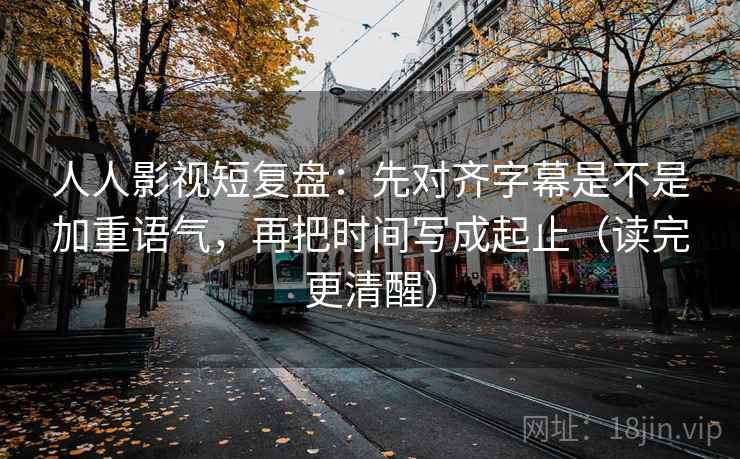 人人影视短复盘：先对齐字幕是不是加重语气，再把时间写成起止（读完更清醒）