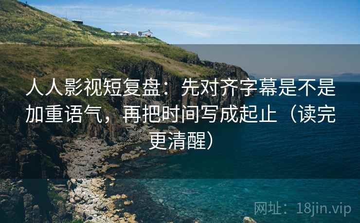 人人影视短复盘：先对齐字幕是不是加重语气，再把时间写成起止（读完更清醒）