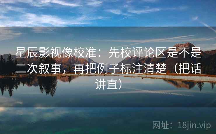 星辰影视像校准：先校评论区是不是二次叙事，再把例子标注清楚（把话讲直）