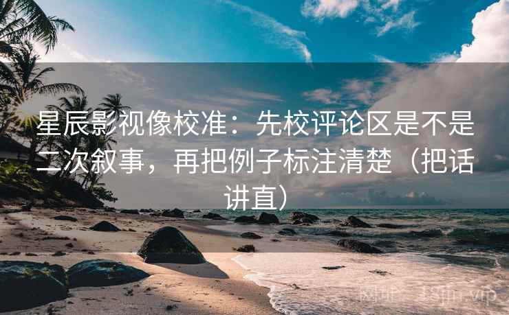 星辰影视像校准：先校评论区是不是二次叙事，再把例子标注清楚（把话讲直）