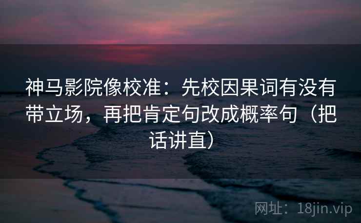 神马影院像校准：先校因果词有没有带立场，再把肯定句改成概率句（把话讲直）