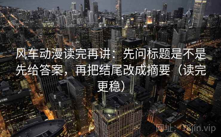 风车动漫读完再讲：先问标题是不是先给答案，再把结尾改成摘要（读完更稳）