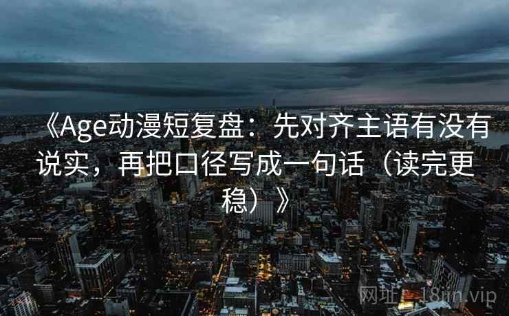 《Age动漫短复盘：先对齐主语有没有说实，再把口径写成一句话（读完更稳）》