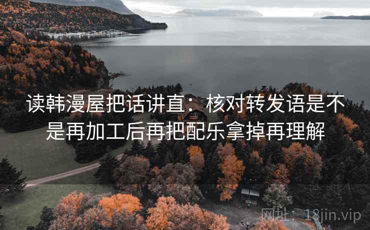 读韩漫屋把话讲直：核对转发语是不是再加工后再把配乐拿掉再理解