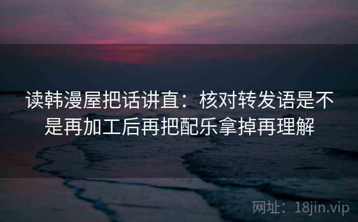 读韩漫屋把话讲直：核对转发语是不是再加工后再把配乐拿掉再理解